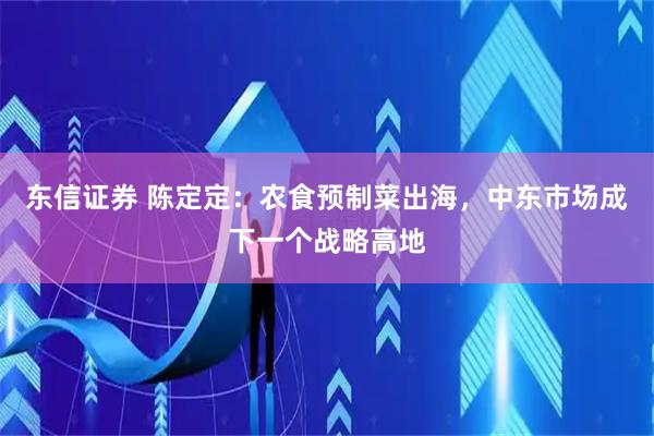 东信证券 陈定定：农食预制菜出海，中东市场成下一个战略高地