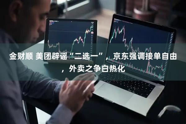 金财顺 美团辟谣“二选一”，京东强调接单自由，外卖之争白热化