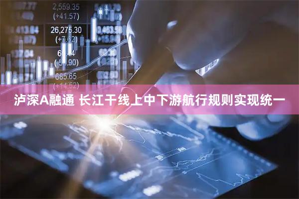 泸深A融通 长江干线上中下游航行规则实现统一