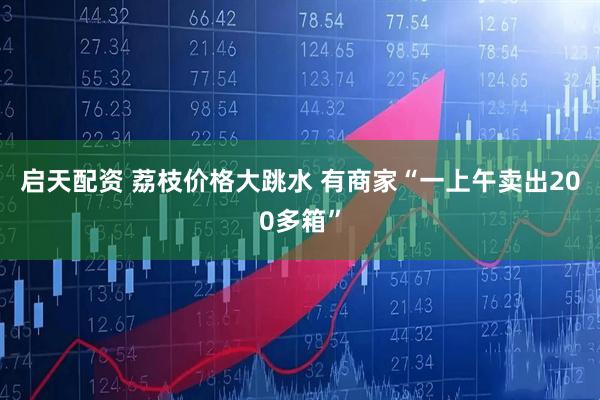 启天配资 荔枝价格大跳水 有商家“一上午卖出200多箱”