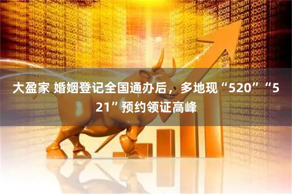 大盈家 婚姻登记全国通办后，多地现“520”“521”预约领证高峰
