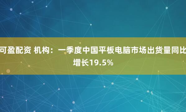 可盈配资 机构：一季度中国平板电脑市场出货量同比增长19.5%