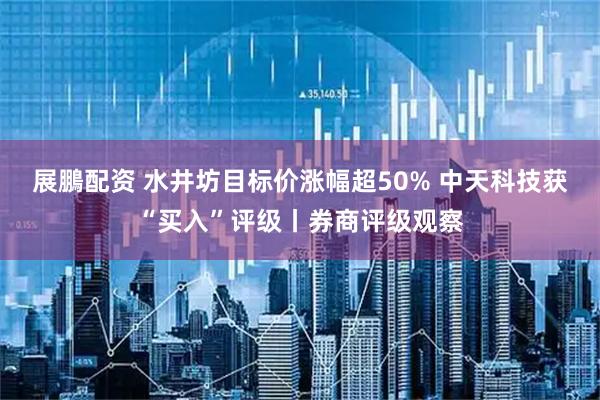 展鵬配资 水井坊目标价涨幅超50% 中天科技获“买入”评级丨券商评级观察