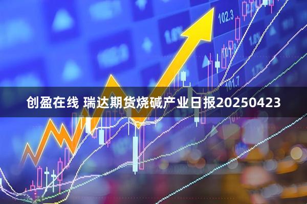 创盈在线 瑞达期货烧碱产业日报20250423