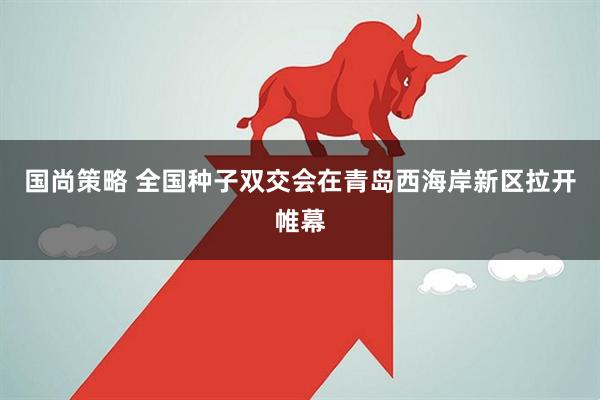 国尚策略 全国种子双交会在青岛西海岸新区拉开帷幕