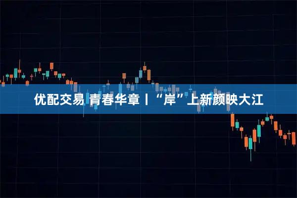 优配交易 青春华章丨“岸”上新颜映大江