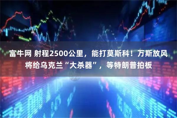 富牛网 射程2500公里，能打莫斯科！万斯放风将给乌克兰“大杀器”，等特朗普拍板