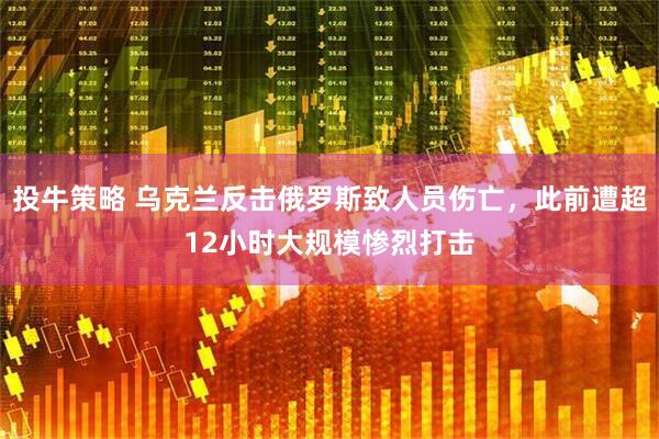 投牛策略 乌克兰反击俄罗斯致人员伤亡，此前遭超12小时大规模惨烈打击