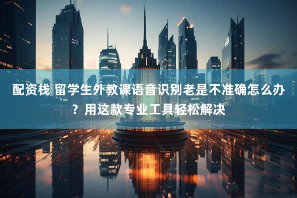配资栈 留学生外教课语音识别老是不准确怎么办？用这款专业工具轻松解决