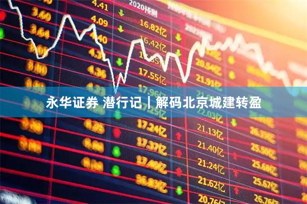 永华证券 潜行记｜解码北京城建转盈