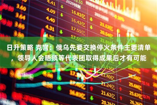 日升策略 克宫：俄乌先要交换停火条件主要清单，领导人会晤须等代表团取得成果后才有可能