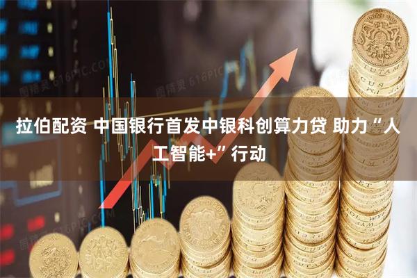 拉伯配资 中国银行首发中银科创算力贷 助力“人工智能+”行动