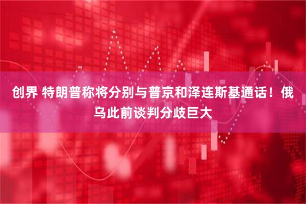 创界 特朗普称将分别与普京和泽连斯基通话！俄乌此前谈判分歧巨大