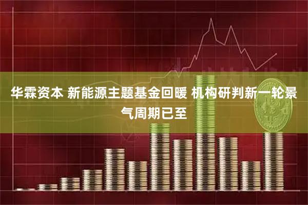 华霖资本 新能源主题基金回暖 机构研判新一轮景气周期已至