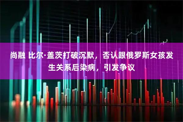 尚融 比尔·盖茨打破沉默，否认跟俄罗斯女孩发生关系后染病，引发争议