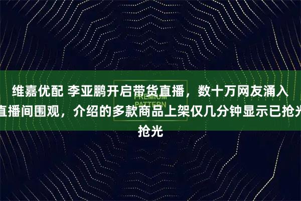 维嘉优配 李亚鹏开启带货直播，数十万网友涌入直播间围观，介绍的多款商品上架仅几分钟显示已抢光