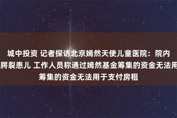 城中投资 记者探访北京嫣然天使儿童医院：院内有20多名唇腭裂患儿 工作人员称通过嫣然基金筹集的资金无法用于支付房租