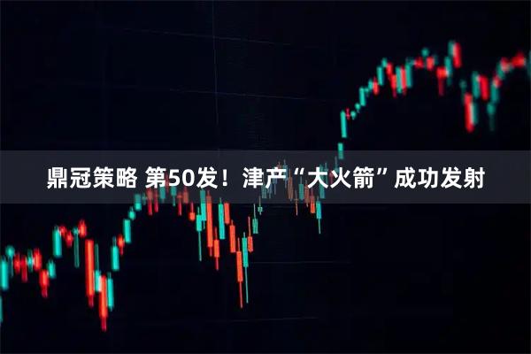 鼎冠策略 第50发！津产“大火箭”成功发射