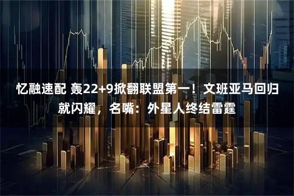 忆融速配 轰22+9掀翻联盟第一！文班亚马回归就闪耀，名嘴：外星人终结雷霆