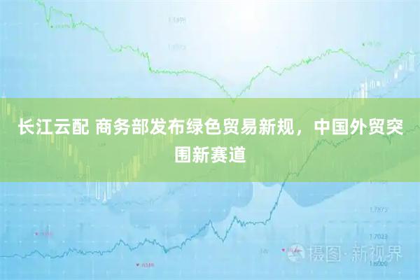 长江云配 商务部发布绿色贸易新规，中国外贸突围新赛道