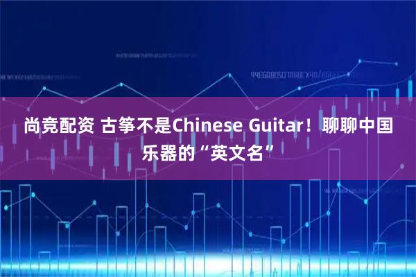 尚竞配资 古筝不是Chinese Guitar!聊聊中国乐器的“英文名”