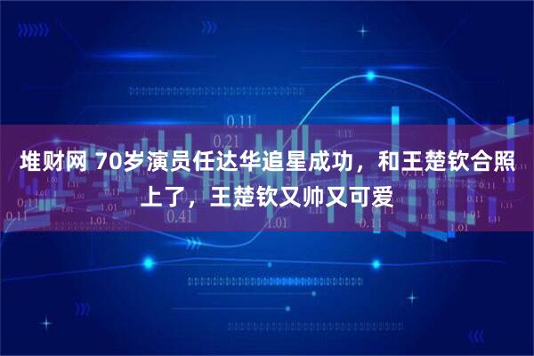 堆财网 70岁演员任达华追星成功,和王楚钦合照上了,王楚钦又帅又可爱
