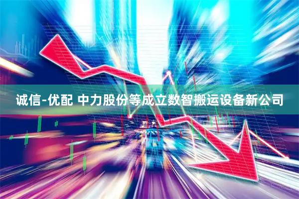 诚信-优配 中力股份等成立数智搬运设备新公司