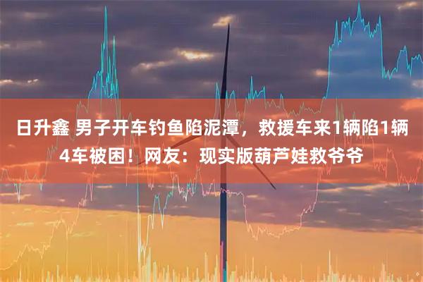 日升鑫 男子开车钓鱼陷泥潭，救援车来1辆陷1辆4车被困！网友：现实版葫芦娃救爷爷