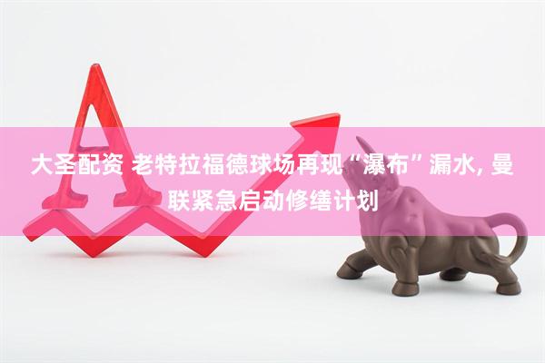 大圣配资 老特拉福德球场再现“瀑布”漏水, 曼联紧急启动修缮计划